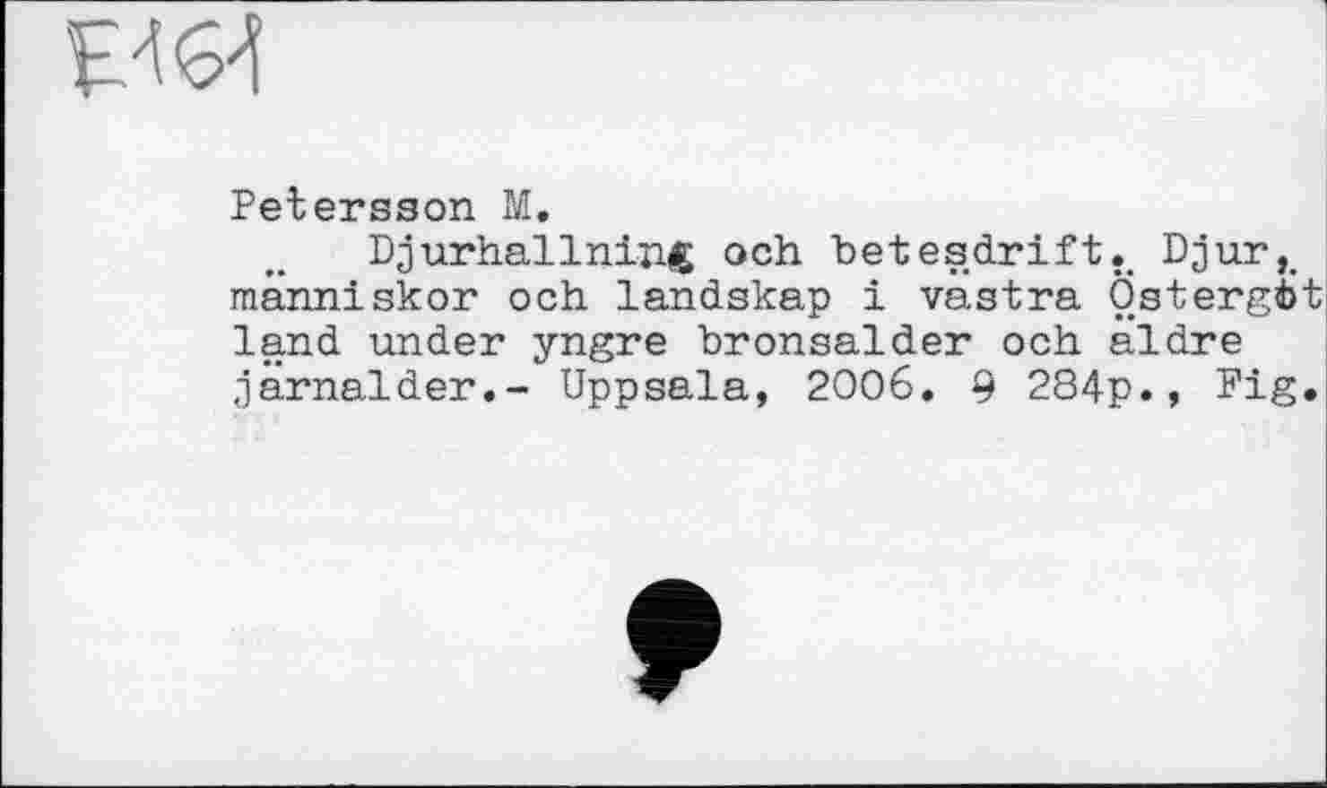 ﻿Petersson M.
Djurhallning och betesdrift.. Djur,. människor och landskap і vastra Östergfct land under yngre bronsalder och aldre järnalder.- Uppsala, 2006. 9 284p., Fig»